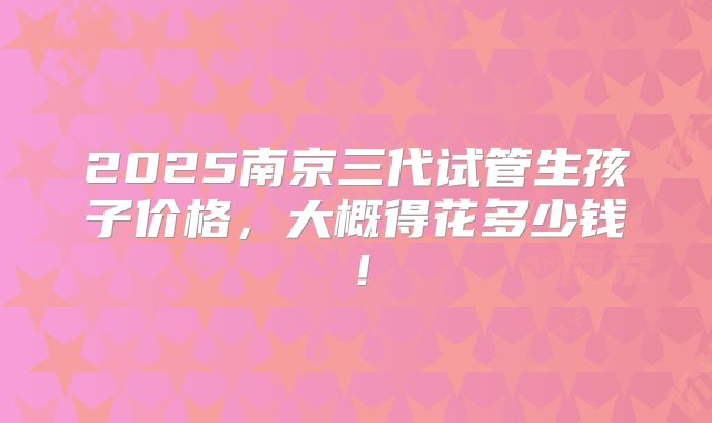 2025南京三代试管生孩子价格，大概得花多少钱！