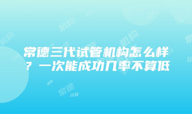 常德三代试管机构怎么样？一次能成功几率不算低