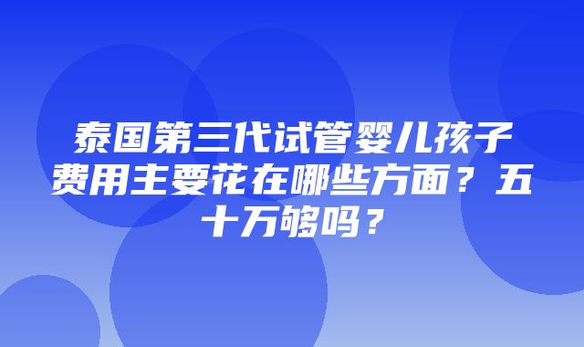 泰国第三代试管婴儿孩子费用主要花在哪些方面？五十万够吗？