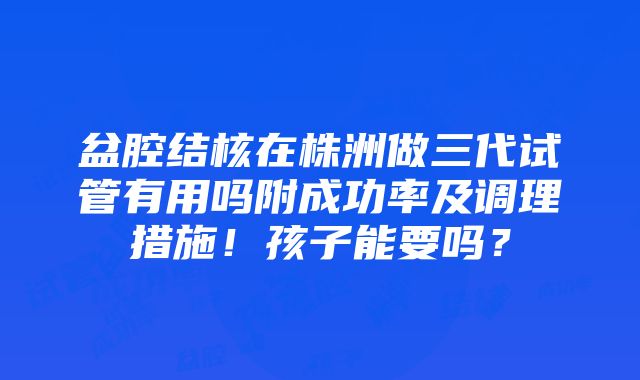 盆腔结核在株洲做三代试管有用吗附成功率及调理措施！孩子能要吗？