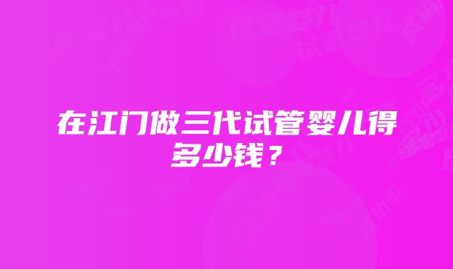 在江门做三代试管婴儿得多少钱？