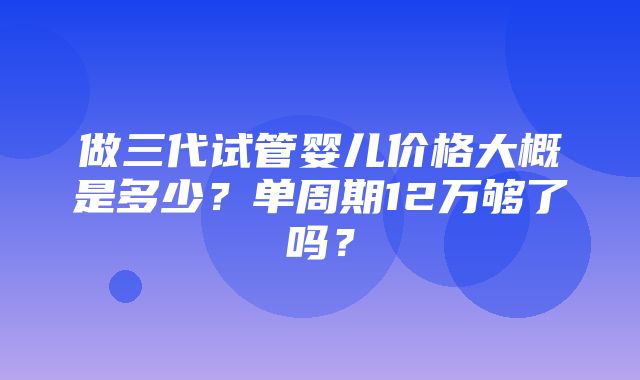 做三代试管婴儿价格大概是多少？单周期12万够了吗？