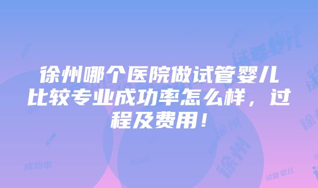 徐州哪个医院做试管婴儿比较专业成功率怎么样，过程及费用！