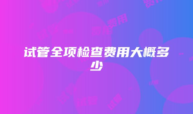 试管全项检查费用大概多少