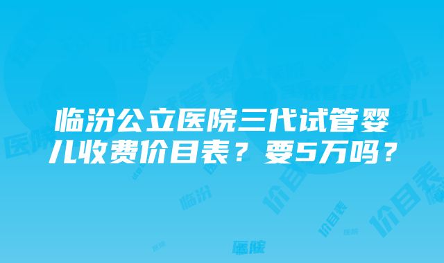 临汾公立医院三代试管婴儿收费价目表？要5万吗？