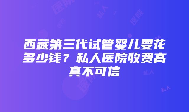 西藏第三代试管婴儿要花多少钱？私人医院收费高真不可信