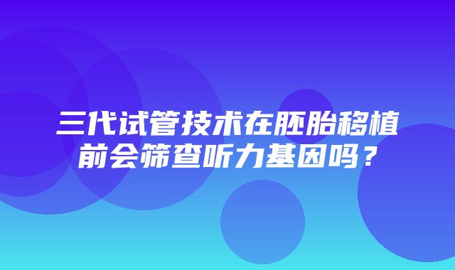 三代试管技术在胚胎移植前会筛查听力基因吗？