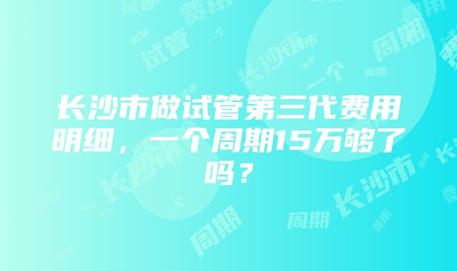 长沙市做试管第三代费用明细，一个周期15万够了吗？