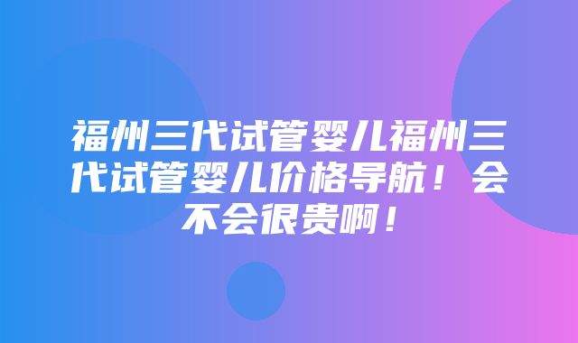 福州三代试管婴儿福州三代试管婴儿价格导航！会不会很贵啊！