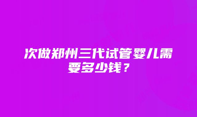 次做郑州三代试管婴儿需要多少钱？