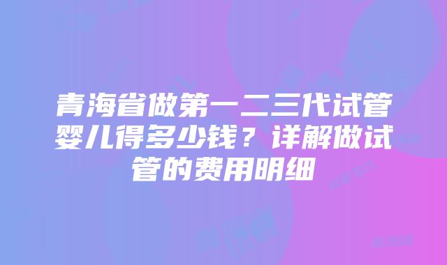 青海省做第一二三代试管婴儿得多少钱？详解做试管的费用明细