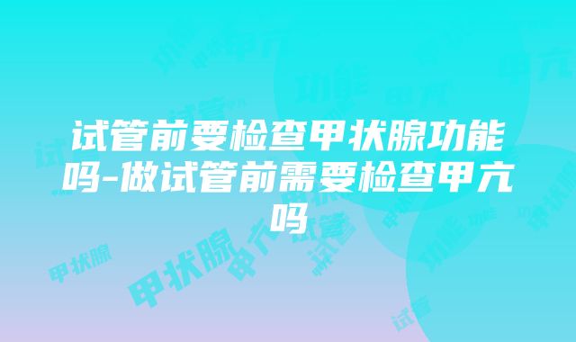 试管前要检查甲状腺功能吗-做试管前需要检查甲亢吗