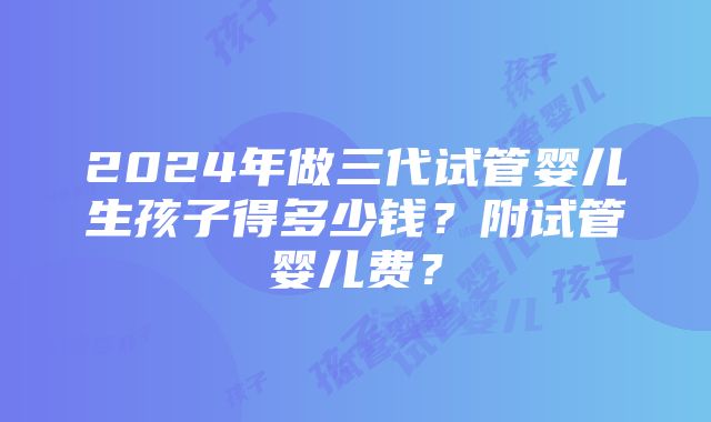 2024年做三代试管婴儿生孩子得多少钱？附试管婴儿费？