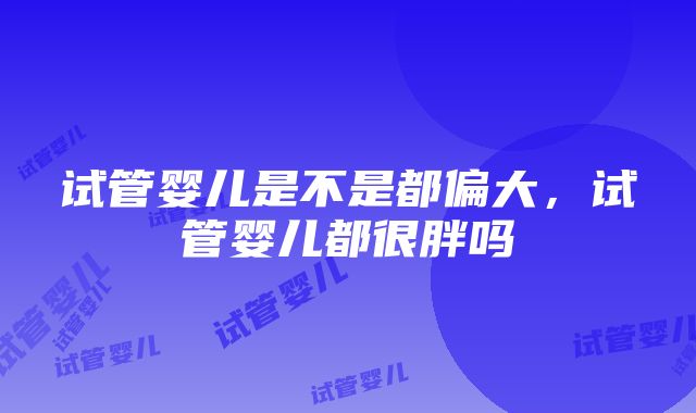 试管婴儿是不是都偏大，试管婴儿都很胖吗