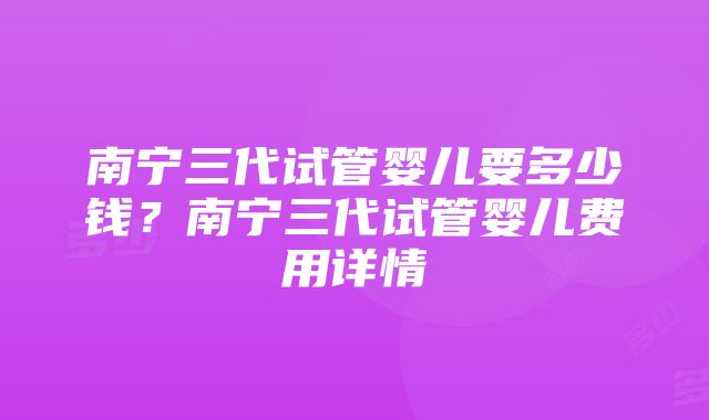 南宁三代试管婴儿要多少钱？南宁三代试管婴儿费用详情