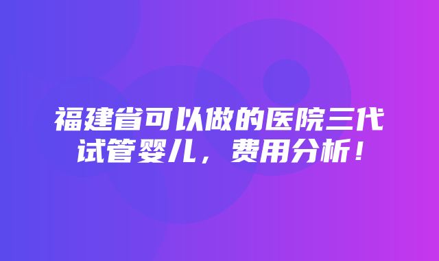 福建省可以做的医院三代试管婴儿，费用分析！