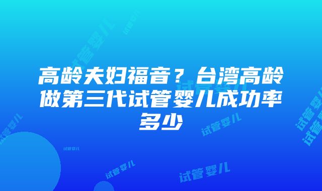 高龄夫妇福音？台湾高龄做第三代试管婴儿成功率多少