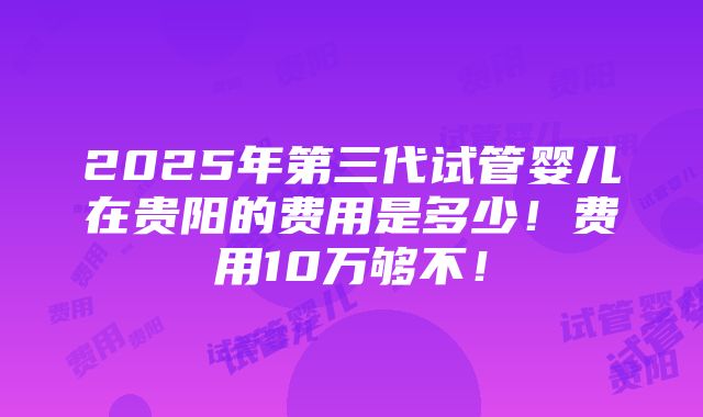 2025年第三代试管婴儿在贵阳的费用是多少！费用10万够不！