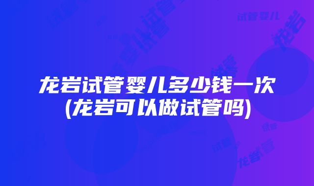 龙岩试管婴儿多少钱一次(龙岩可以做试管吗)