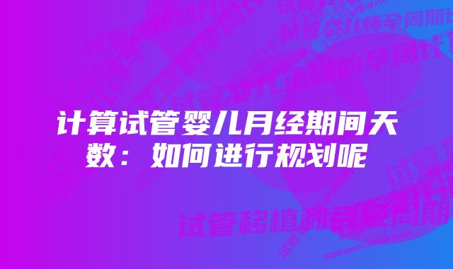 计算试管婴儿月经期间天数：如何进行规划呢