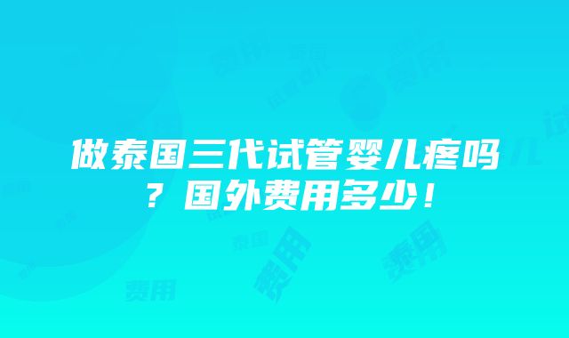 做泰国三代试管婴儿疼吗？国外费用多少！