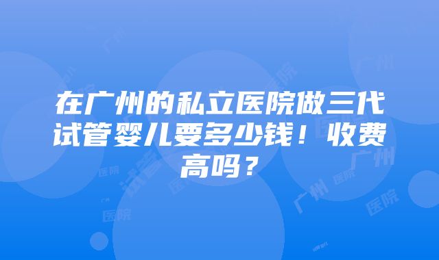 在广州的私立医院做三代试管婴儿要多少钱！收费高吗？