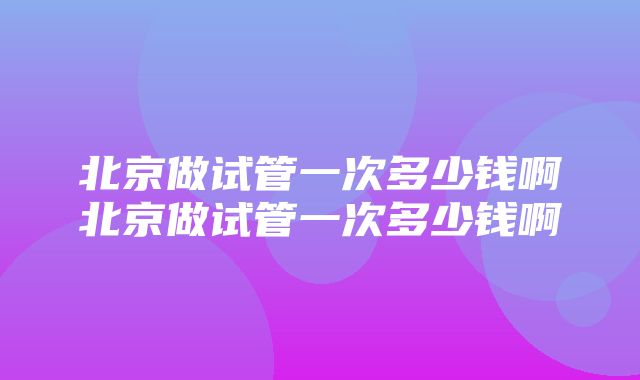 北京做试管一次多少钱啊北京做试管一次多少钱啊