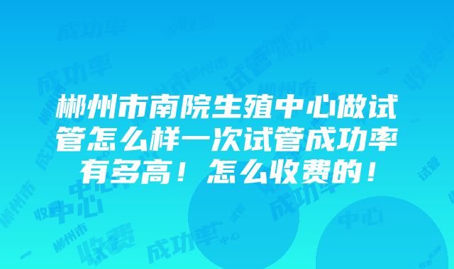 郴州市南院生殖中心做试管怎么样一次试管成功率有多高！怎么收费的！