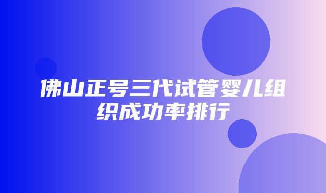 佛山正号三代试管婴儿组织成功率排行