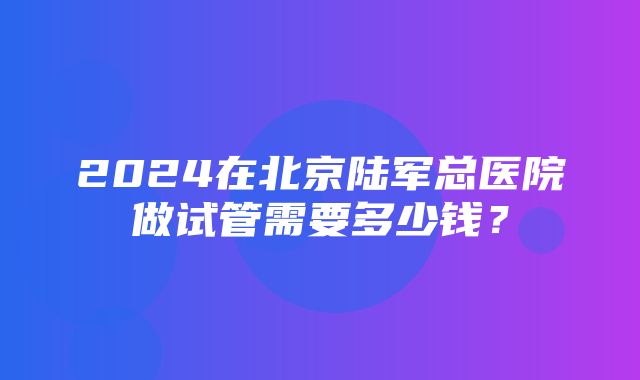 2024在北京陆军总医院做试管需要多少钱？