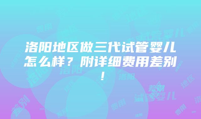 洛阳地区做三代试管婴儿怎么样？附详细费用差别！