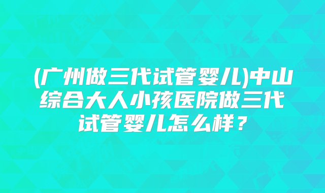 (广州做三代试管婴儿)中山综合大人小孩医院做三代试管婴儿怎么样？