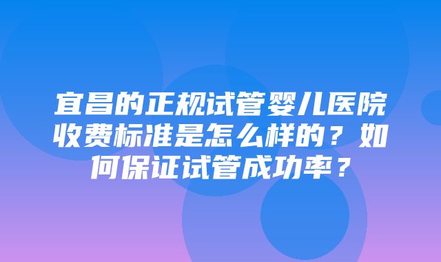 宜昌的正规试管婴儿医院收费标准是怎么样的？如何保证试管成功率？