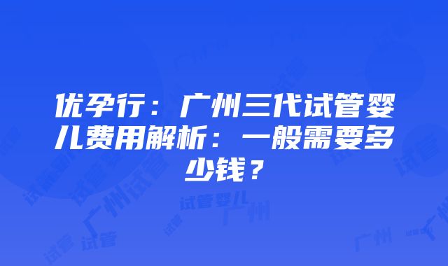 优孕行：广州三代试管婴儿费用解析：一般需要多少钱？