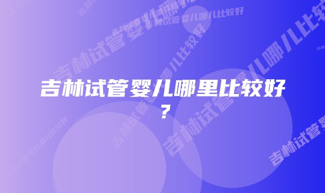 吉林试管婴儿哪里比较好？