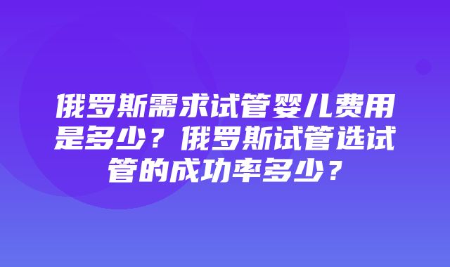 俄罗斯需求试管婴儿费用是多少？俄罗斯试管选试管的成功率多少？