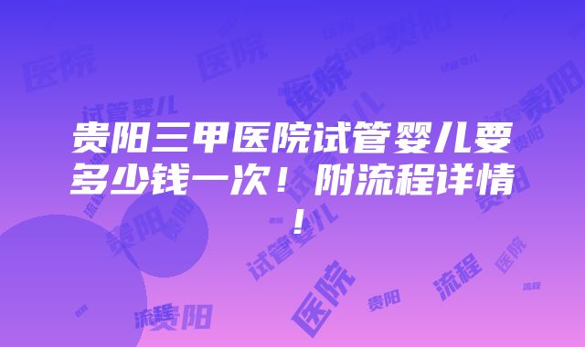 贵阳三甲医院试管婴儿要多少钱一次！附流程详情！