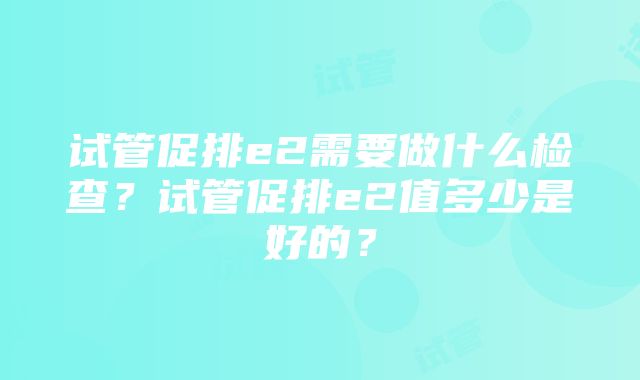 试管促排e2需要做什么检查？试管促排e2值多少是好的？