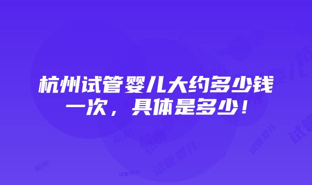 杭州试管婴儿大约多少钱一次，具体是多少！