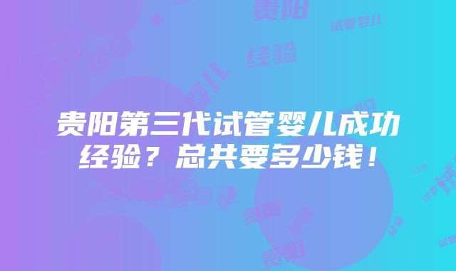 贵阳第三代试管婴儿成功经验？总共要多少钱！