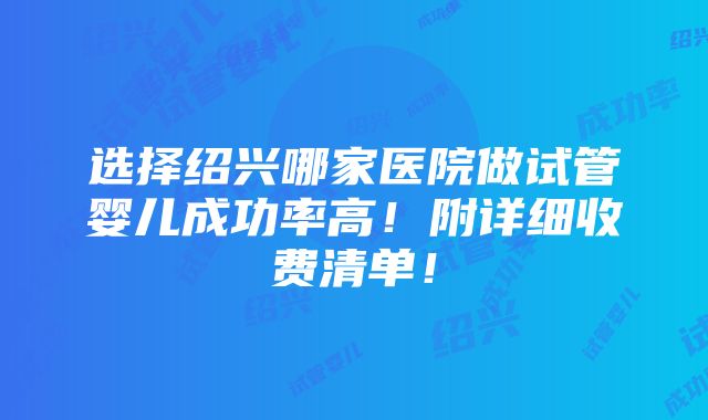 选择绍兴哪家医院做试管婴儿成功率高！附详细收费清单！