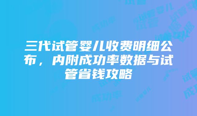 三代试管婴儿收费明细公布，内附成功率数据与试管省钱攻略