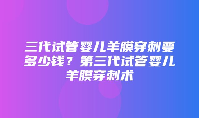 三代试管婴儿羊膜穿刺要多少钱？第三代试管婴儿羊膜穿刺术