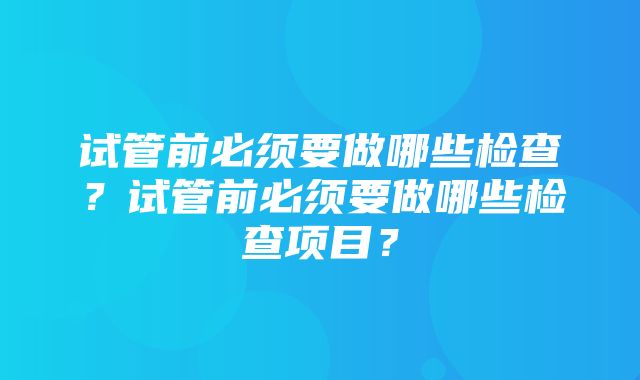 试管前必须要做哪些检查？试管前必须要做哪些检查项目？