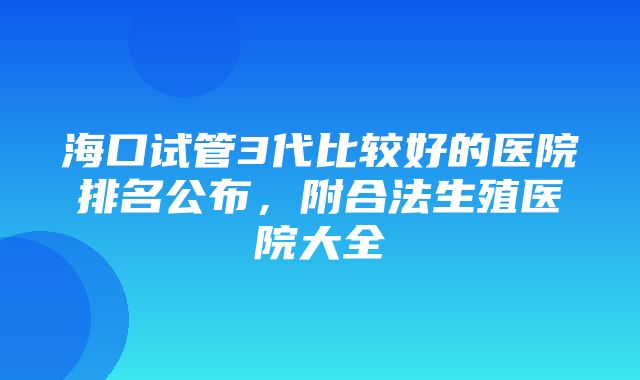 海口试管3代比较好的医院排名公布，附合法生殖医院大全