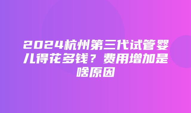 2024杭州第三代试管婴儿得花多钱？费用增加是啥原因