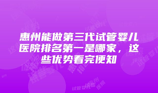 惠州能做第三代试管婴儿医院排名第一是哪家，这些优势看完便知