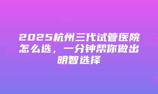 2025杭州三代试管医院怎么选，一分钟帮你做出明智选择