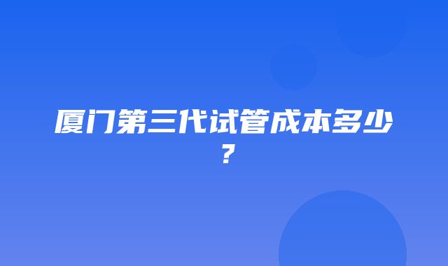 厦门第三代试管成本多少？