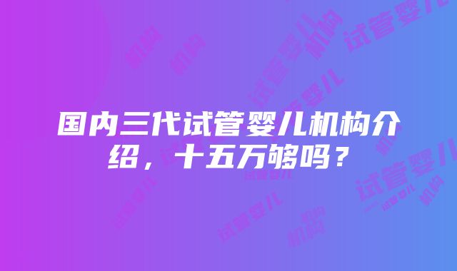 国内三代试管婴儿机构介绍，十五万够吗？